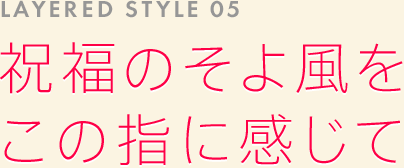 LAYERED STYLE 05: 祝福のそよ風をこの指に感じて